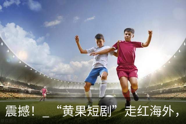 震撼！ “黄果短剧”走红海外，AI大尺度内容的逆势崛起
