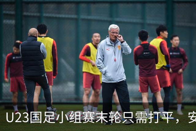 U23国足小组赛末轮只需打平，安东尼奥的临场应对能力再受考验